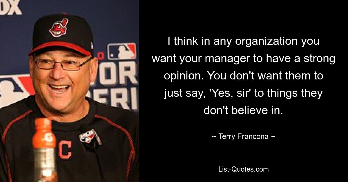 I think in any organization you want your manager to have a strong opinion. You don't want them to just say, 'Yes, sir' to things they don't believe in. — © Terry Francona