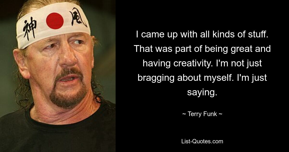 I came up with all kinds of stuff. That was part of being great and having creativity. I'm not just bragging about myself. I'm just saying. — © Terry Funk