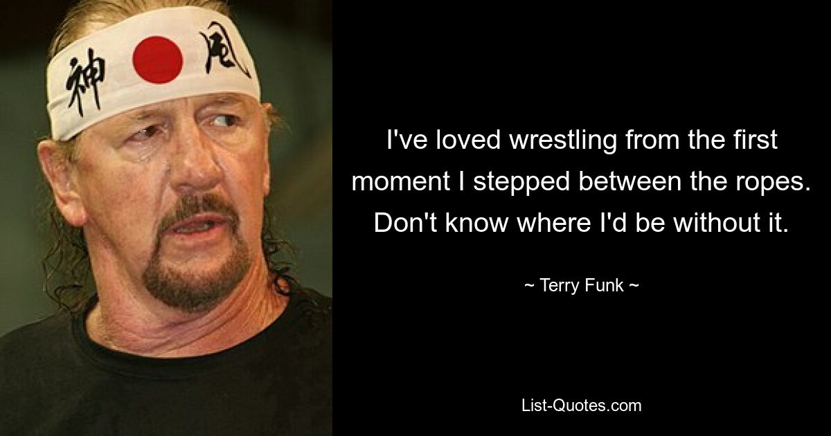 I've loved wrestling from the first moment I stepped between the ropes. Don't know where I'd be without it. — © Terry Funk