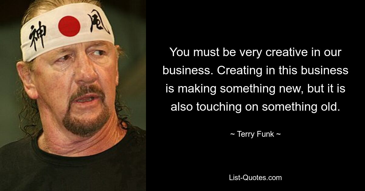 You must be very creative in our business. Creating in this business is making something new, but it is also touching on something old. — © Terry Funk