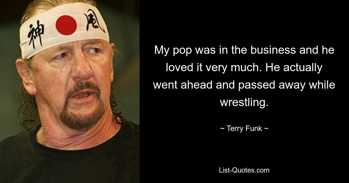 My pop was in the business and he loved it very much. He actually went ahead and passed away while wrestling. — © Terry Funk