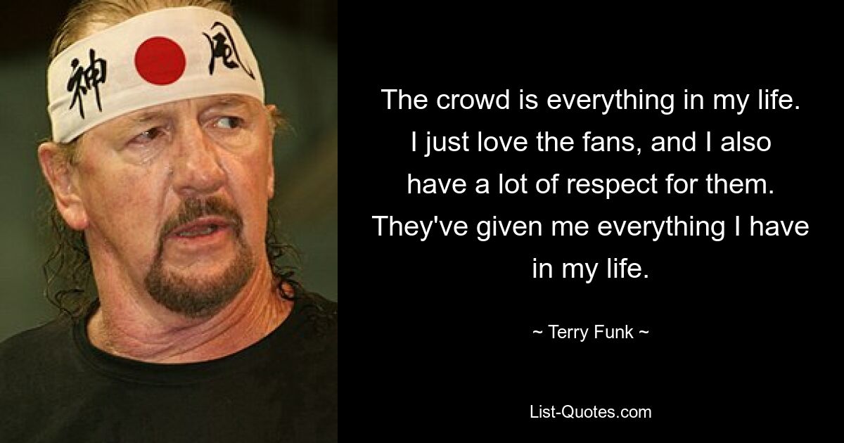 The crowd is everything in my life. I just love the fans, and I also have a lot of respect for them. They've given me everything I have in my life. — © Terry Funk