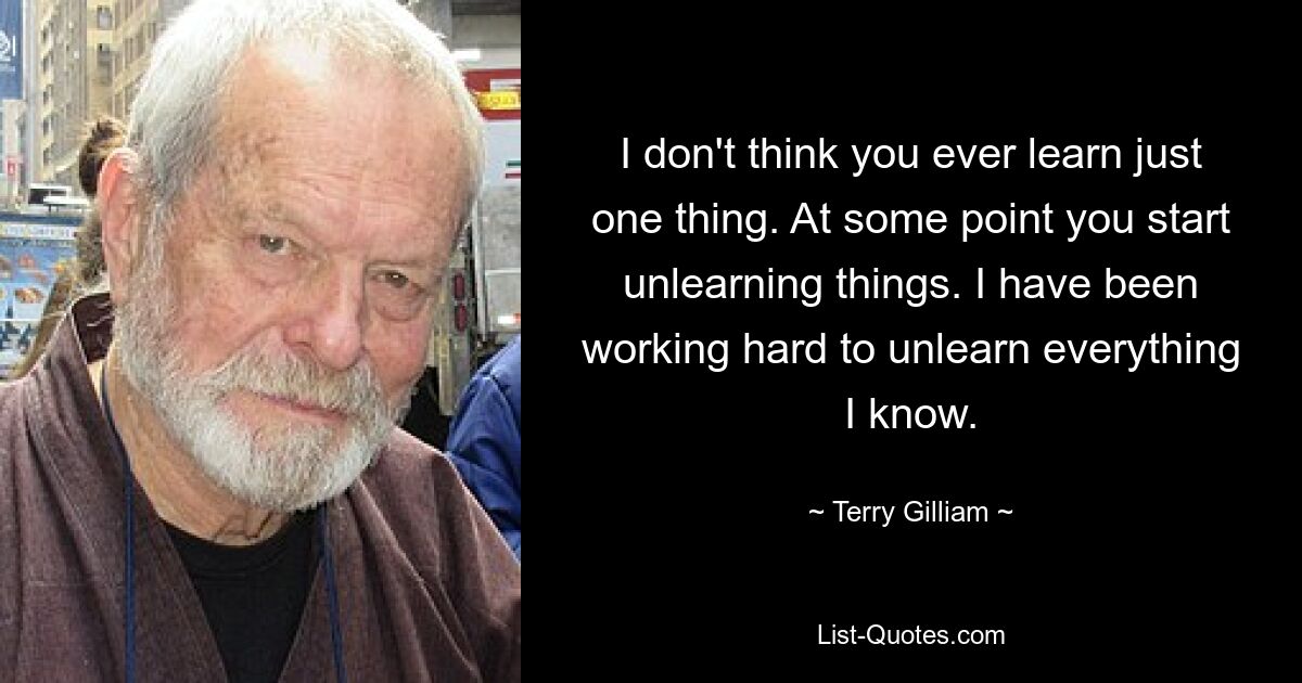 I don't think you ever learn just one thing. At some point you start unlearning things. I have been working hard to unlearn everything I know. — © Terry Gilliam