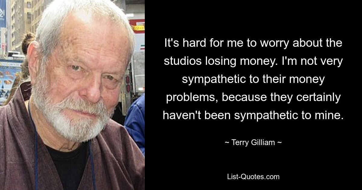 It's hard for me to worry about the studios losing money. I'm not very sympathetic to their money problems, because they certainly haven't been sympathetic to mine. — © Terry Gilliam