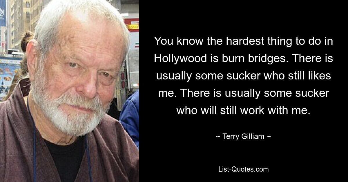 You know the hardest thing to do in Hollywood is burn bridges. There is usually some sucker who still likes me. There is usually some sucker who will still work with me. — © Terry Gilliam