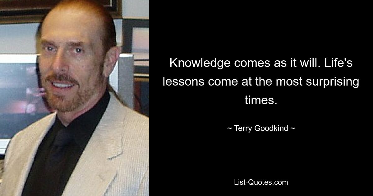 Knowledge comes as it will. Life's lessons come at the most surprising times. — © Terry Goodkind