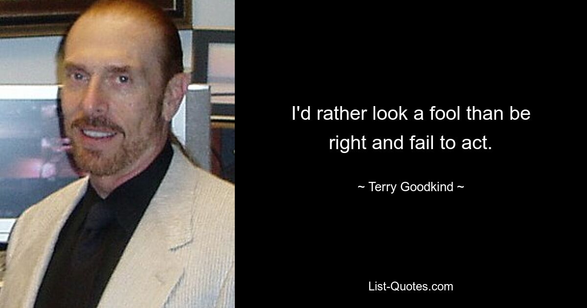 I'd rather look a fool than be right and fail to act. — © Terry Goodkind