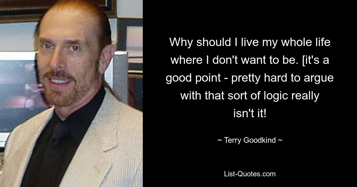 Why should I live my whole life where I don't want to be. [it's a good point - pretty hard to argue with that sort of logic really isn't it! — © Terry Goodkind