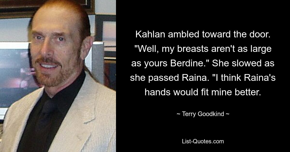 Kahlan ambled toward the door. "Well, my breasts aren't as large as yours Berdine." She slowed as she passed Raina. "I think Raina's hands would fit mine better. — © Terry Goodkind