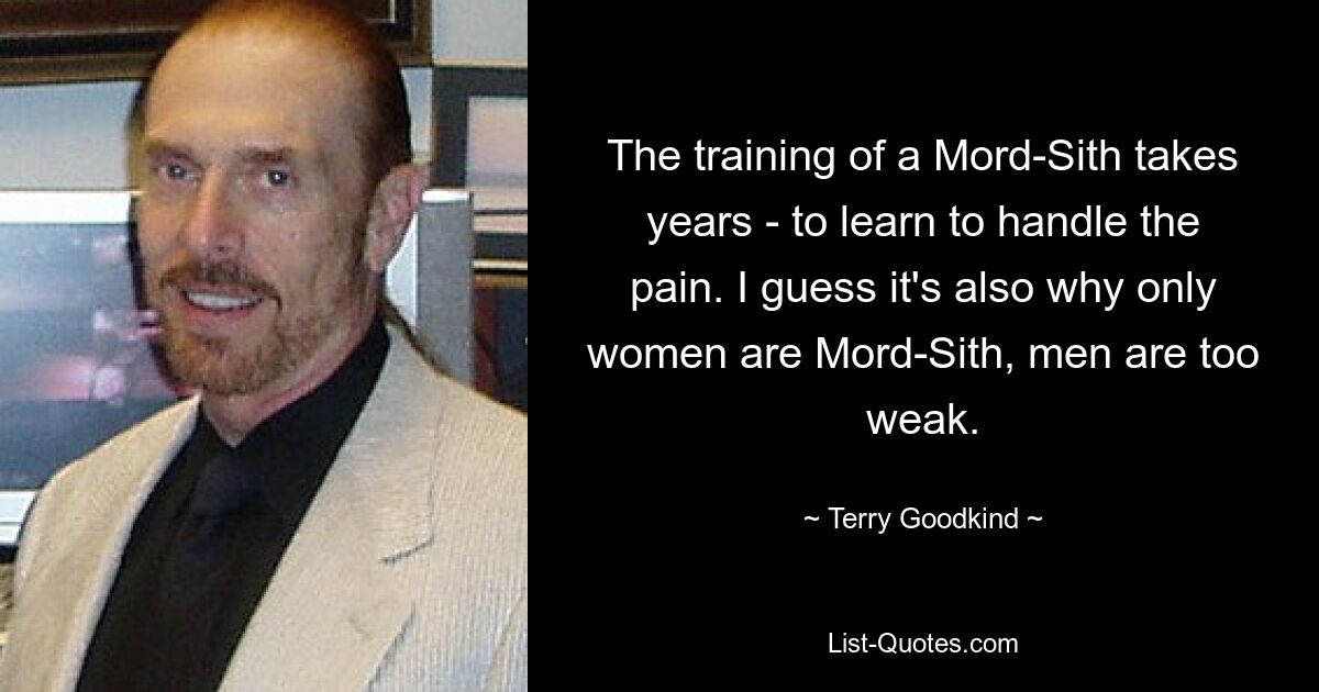 The training of a Mord-Sith takes years - to learn to handle the pain. I guess it's also why only women are Mord-Sith, men are too weak. — © Terry Goodkind