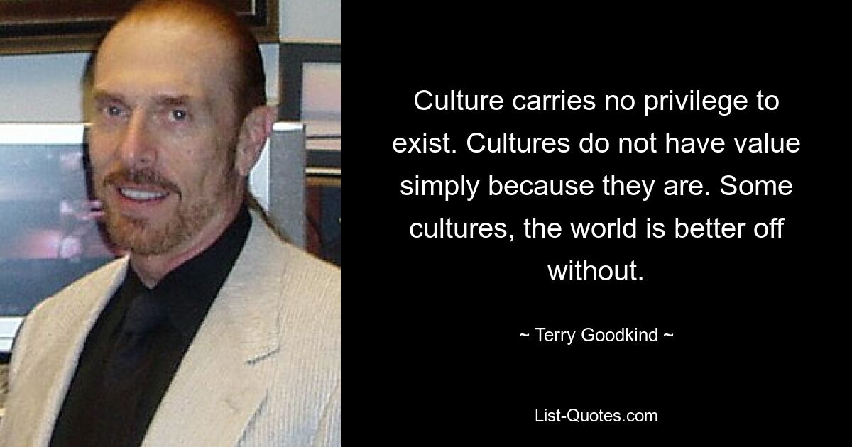 Culture carries no privilege to exist. Cultures do not have value simply because they are. Some cultures, the world is better off without. — © Terry Goodkind