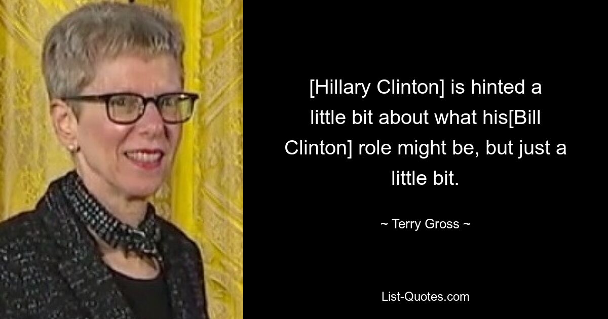 [Hillary Clinton] is hinted a little bit about what his[Bill Clinton] role might be, but just a little bit. — © Terry Gross