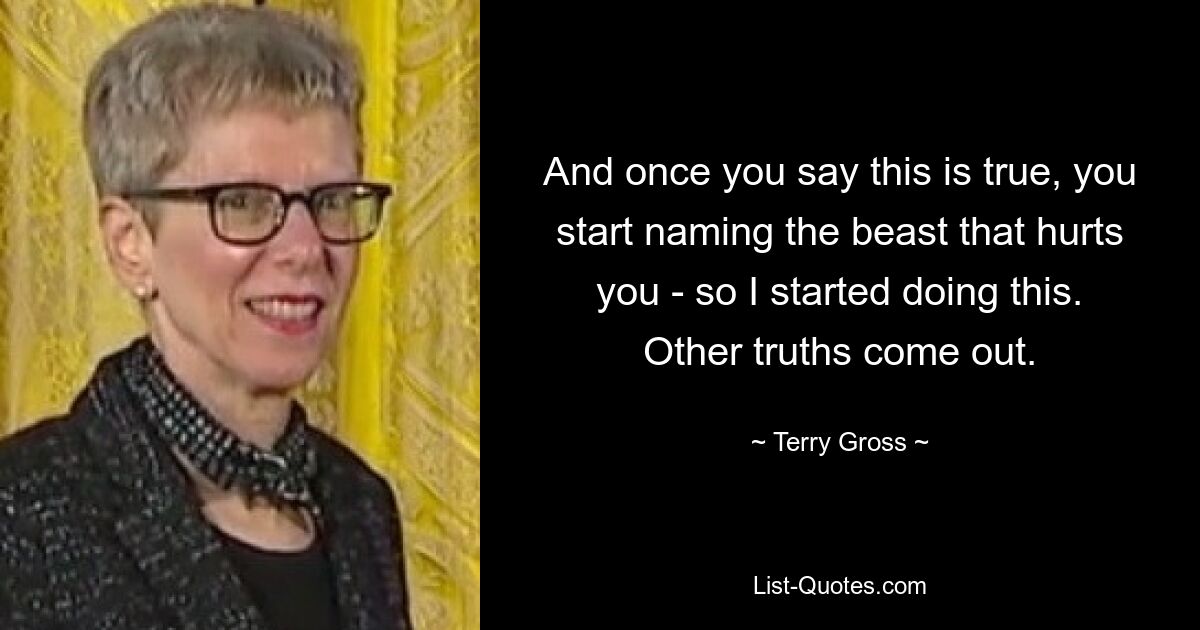 And once you say this is true, you start naming the beast that hurts you - so I started doing this. Other truths come out. — © Terry Gross