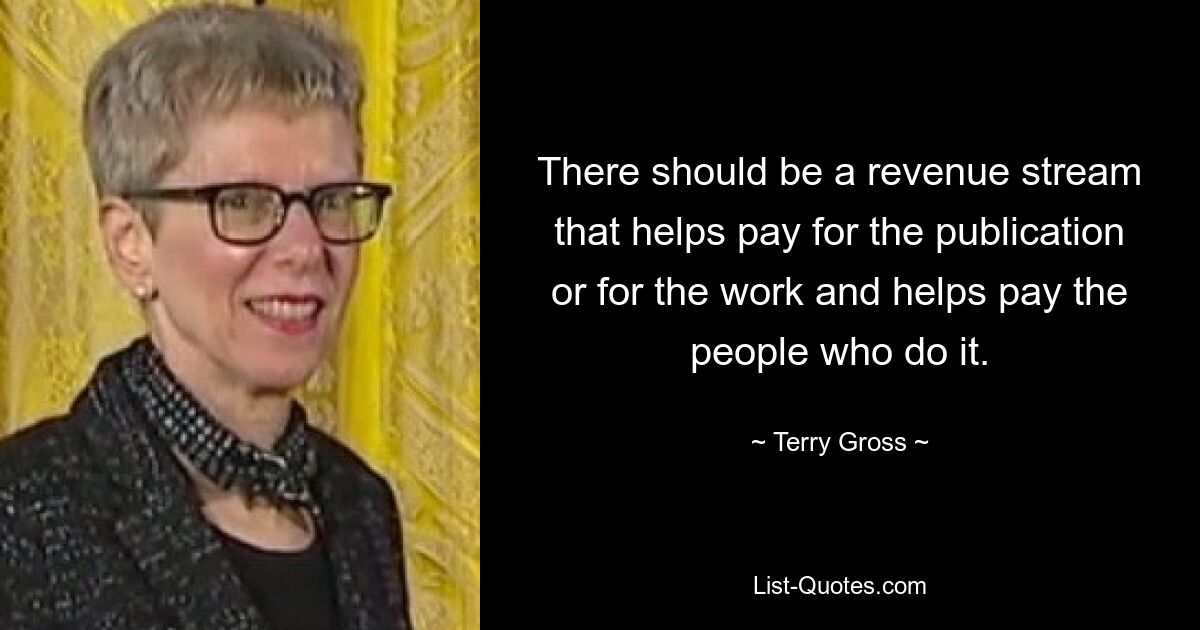 There should be a revenue stream that helps pay for the publication or for the work and helps pay the people who do it. — © Terry Gross