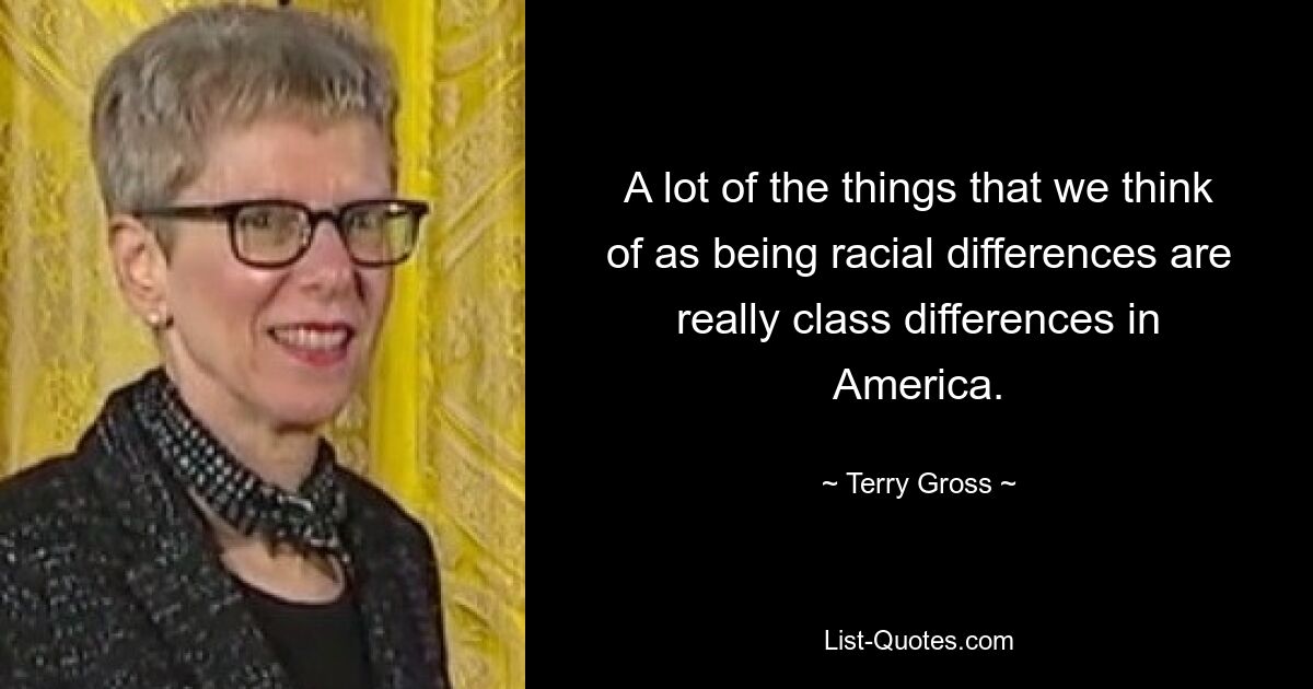 A lot of the things that we think of as being racial differences are really class differences in America. — © Terry Gross