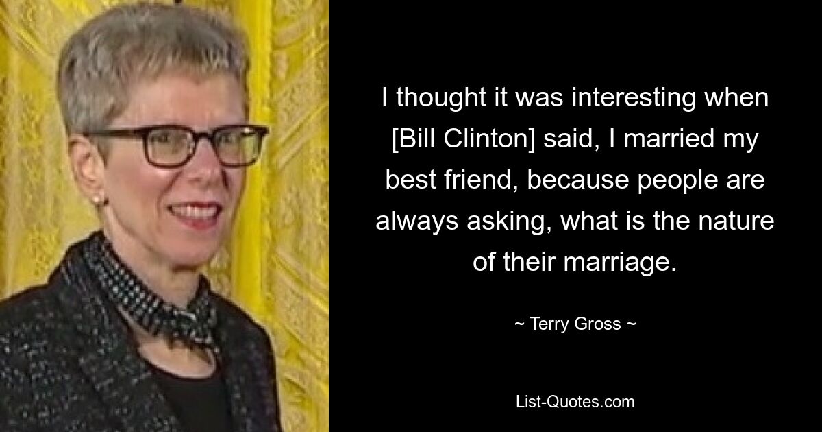 I thought it was interesting when [Bill Clinton] said, I married my best friend, because people are always asking, what is the nature of their marriage. — © Terry Gross