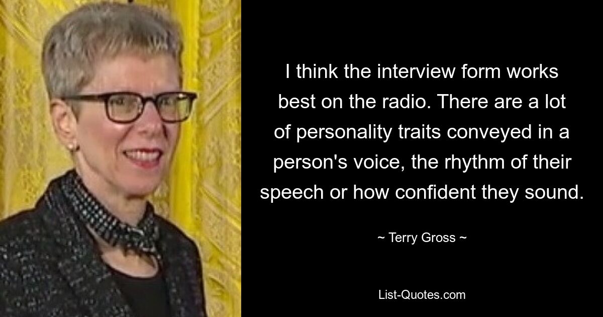 I think the interview form works best on the radio. There are a lot of personality traits conveyed in a person's voice, the rhythm of their speech or how confident they sound. — © Terry Gross