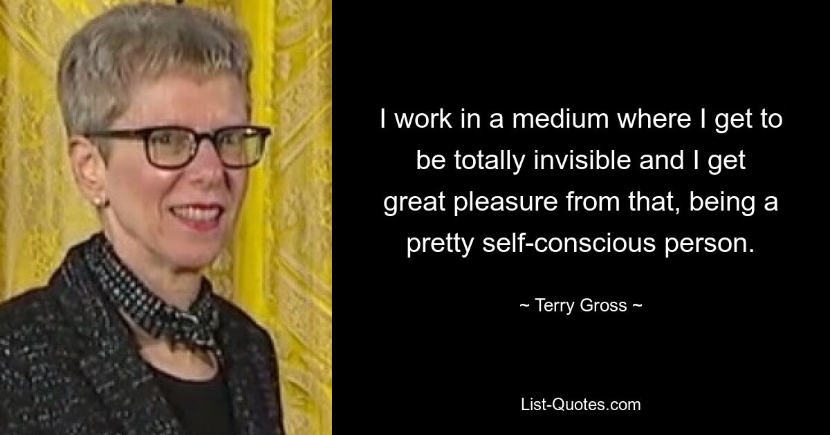 I work in a medium where I get to be totally invisible and I get great pleasure from that, being a pretty self-conscious person. — © Terry Gross