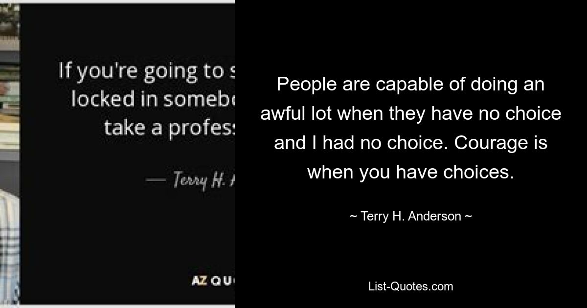 People are capable of doing an awful lot when they have no choice and I had no choice. Courage is when you have choices. — © Terry H. Anderson