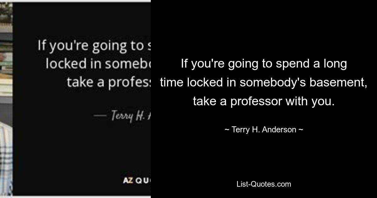 If you're going to spend a long time locked in somebody's basement, take a professor with you. — © Terry H. Anderson