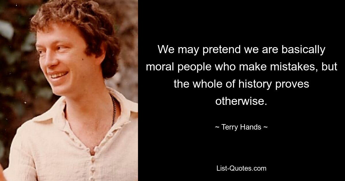 We may pretend we are basically moral people who make mistakes, but the whole of history proves otherwise. — © Terry Hands