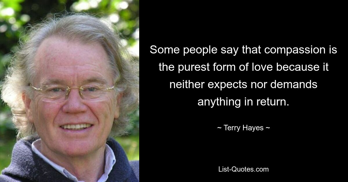 Some people say that compassion is the purest form of love because it neither expects nor demands anything in return. — © Terry Hayes