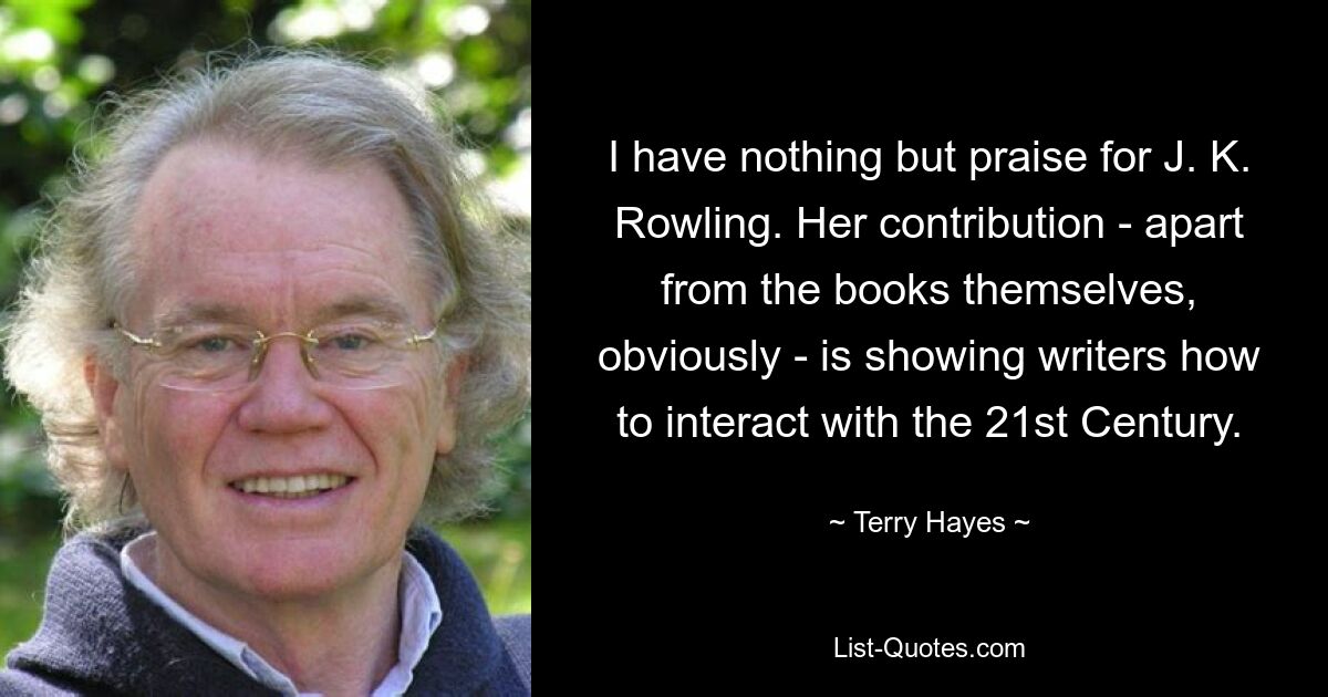 I have nothing but praise for J. K. Rowling. Her contribution - apart from the books themselves, obviously - is showing writers how to interact with the 21st Century. — © Terry Hayes