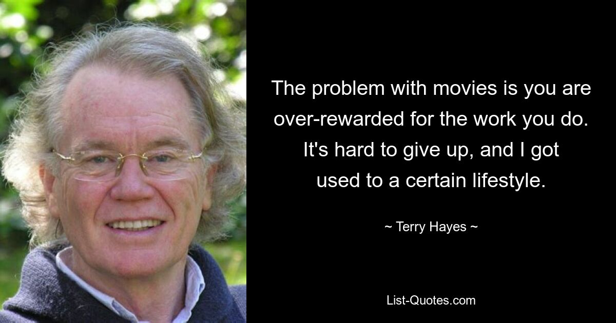 The problem with movies is you are over-rewarded for the work you do. It's hard to give up, and I got used to a certain lifestyle. — © Terry Hayes