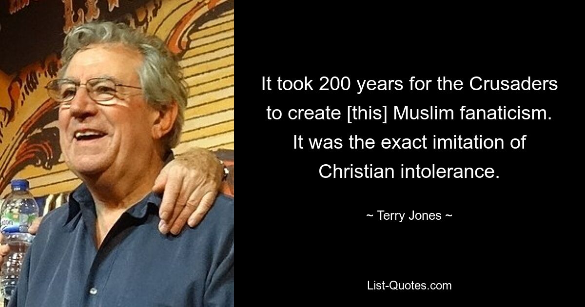 It took 200 years for the Crusaders to create [this] Muslim fanaticism. It was the exact imitation of Christian intolerance. — © Terry Jones