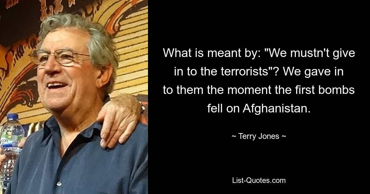 What is meant by: "We mustn't give in to the terrorists"? We gave in to them the moment the first bombs fell on Afghanistan. — © Terry Jones