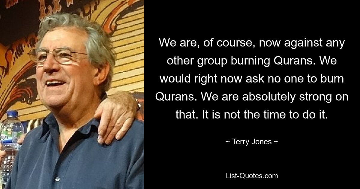 We are, of course, now against any other group burning Qurans. We would right now ask no one to burn Qurans. We are absolutely strong on that. It is not the time to do it. — © Terry Jones