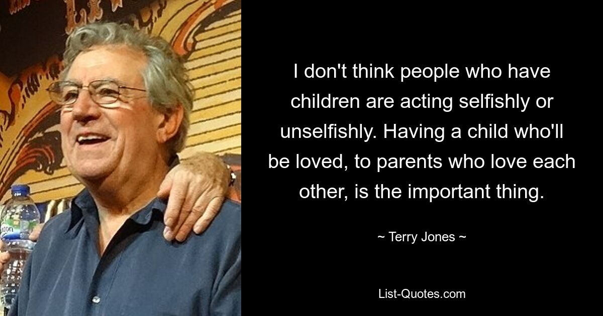 I don't think people who have children are acting selfishly or unselfishly. Having a child who'll be loved, to parents who love each other, is the important thing. — © Terry Jones