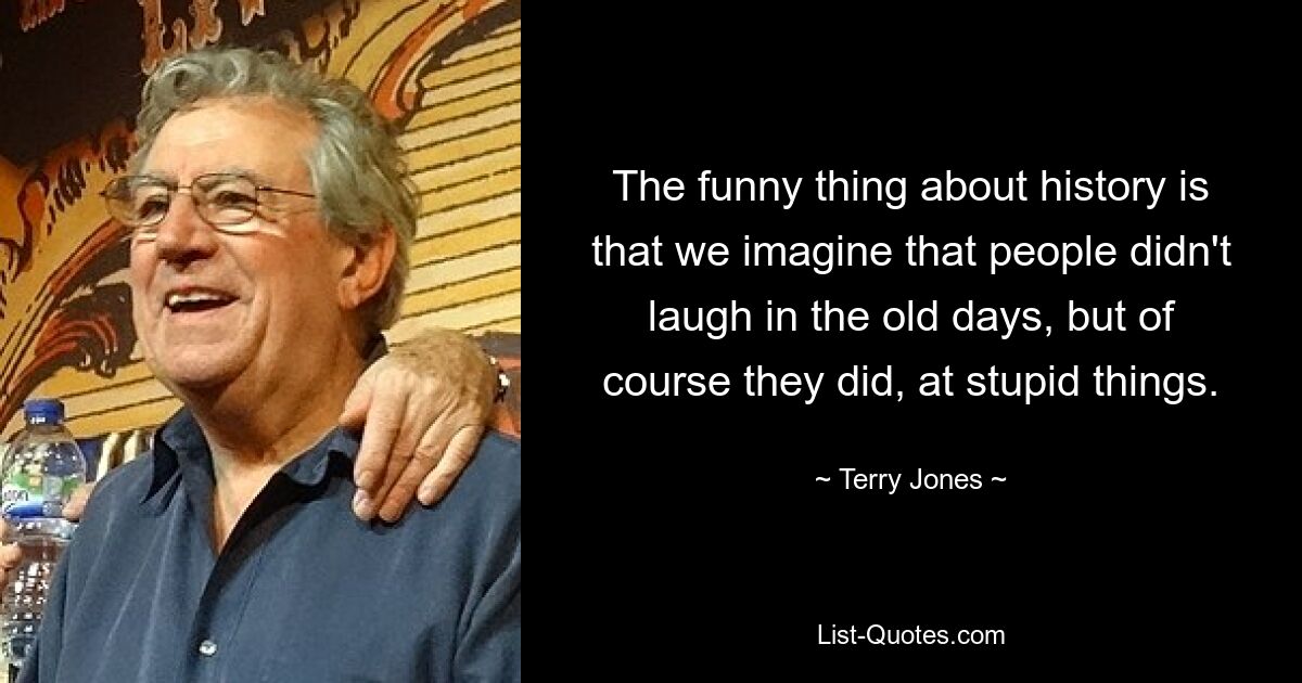 The funny thing about history is that we imagine that people didn't laugh in the old days, but of course they did, at stupid things. — © Terry Jones