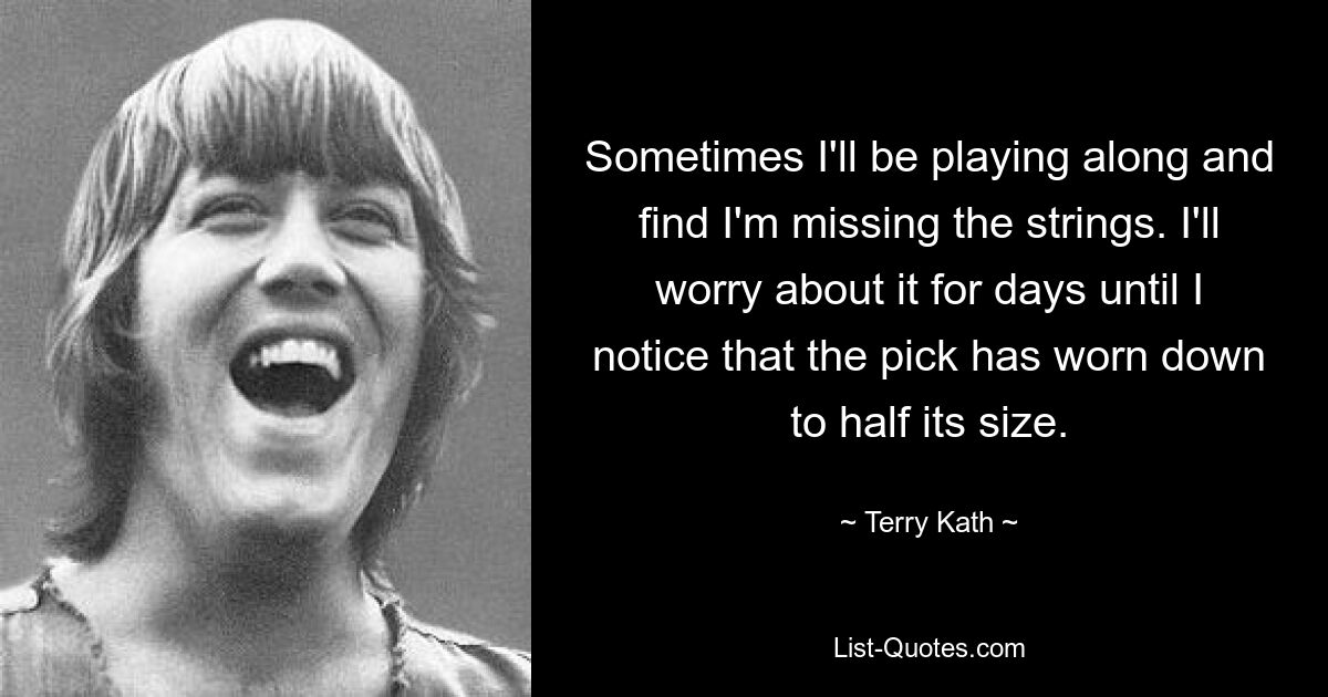 Sometimes I'll be playing along and find I'm missing the strings. I'll worry about it for days until I notice that the pick has worn down to half its size. — © Terry Kath