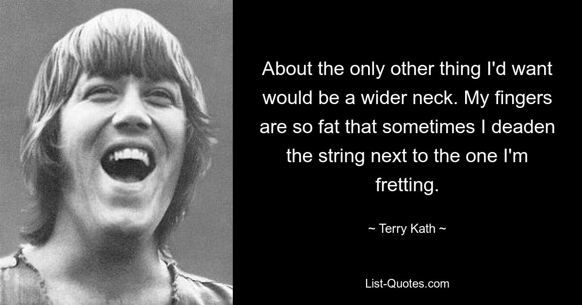 About the only other thing I'd want would be a wider neck. My fingers are so fat that sometimes I deaden the string next to the one I'm fretting. — © Terry Kath