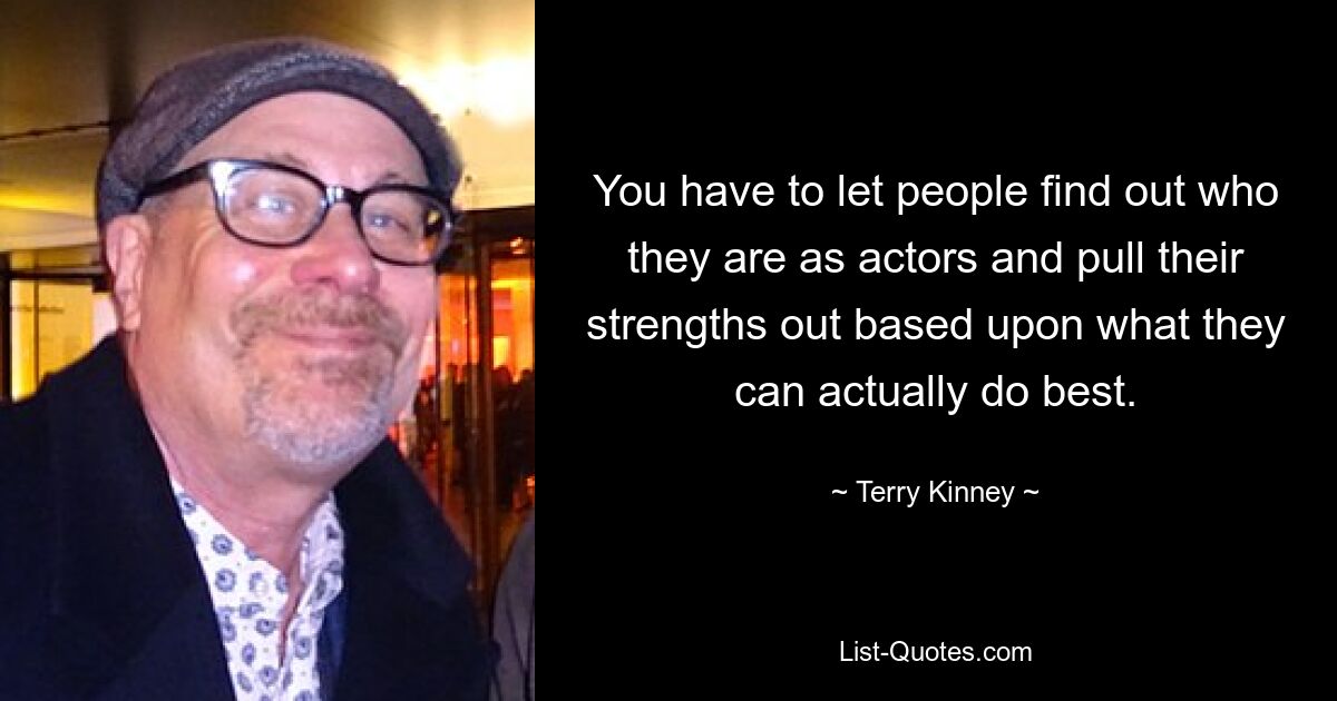 You have to let people find out who they are as actors and pull their strengths out based upon what they can actually do best. — © Terry Kinney