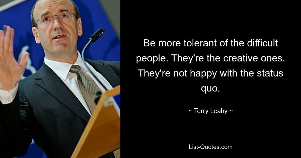 Be more tolerant of the difficult people. They're the creative ones. They're not happy with the status quo. — © Terry Leahy