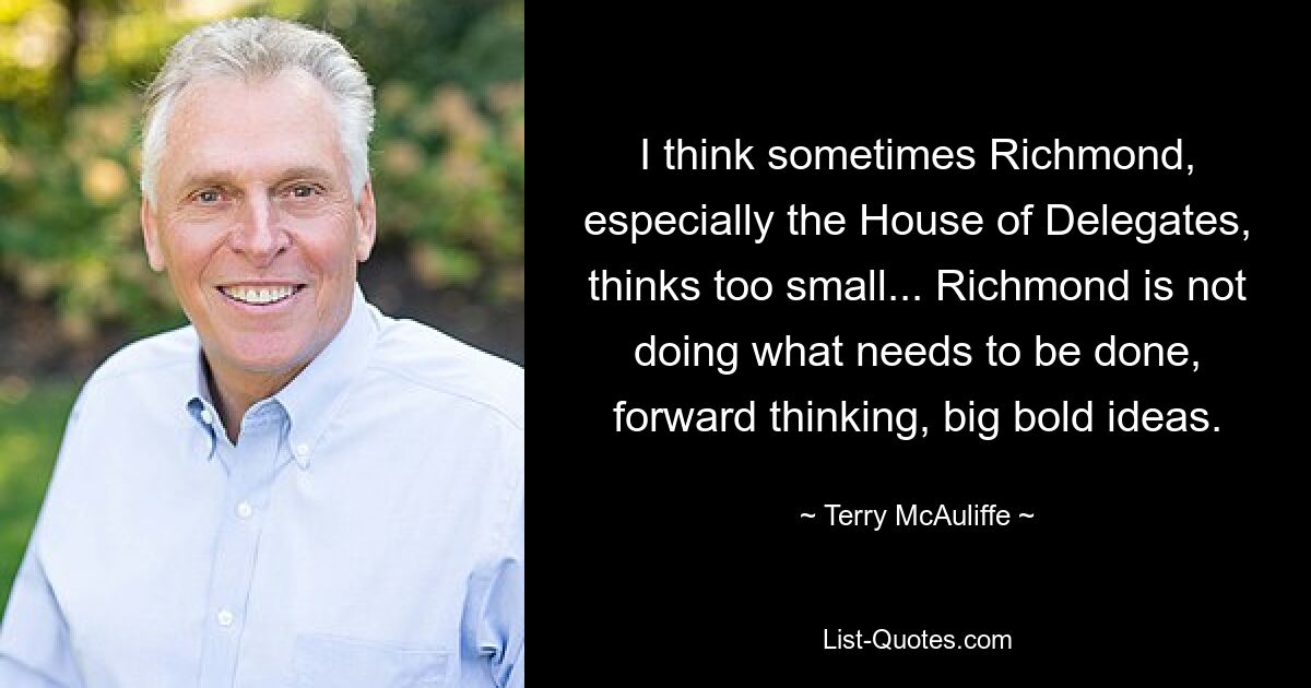 I think sometimes Richmond, especially the House of Delegates, thinks too small... Richmond is not doing what needs to be done, forward thinking, big bold ideas. — © Terry McAuliffe