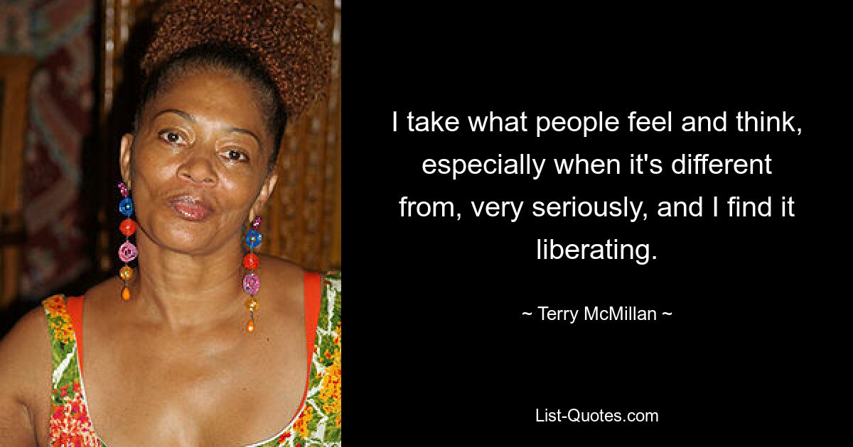 I take what people feel and think, especially when it's different from, very seriously, and I find it liberating. — © Terry McMillan