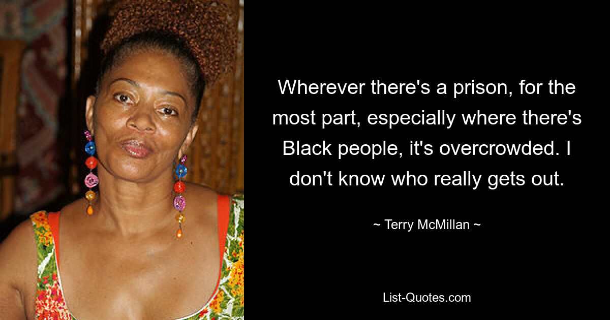 Wherever there's a prison, for the most part, especially where there's Black people, it's overcrowded. I don't know who really gets out. — © Terry McMillan