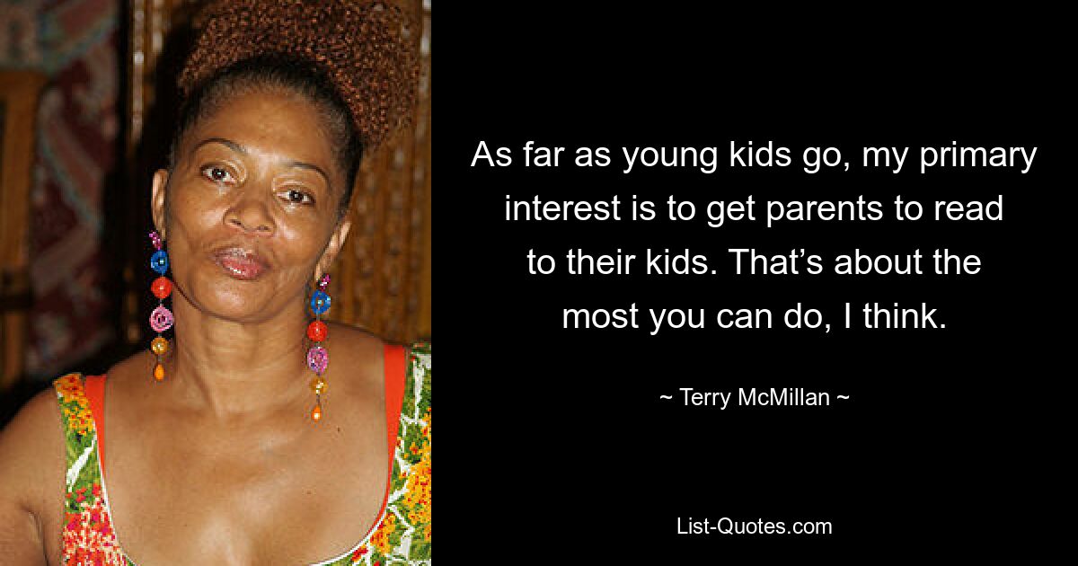 As far as young kids go, my primary interest is to get parents to read to their kids. That’s about the most you can do, I think. — © Terry McMillan