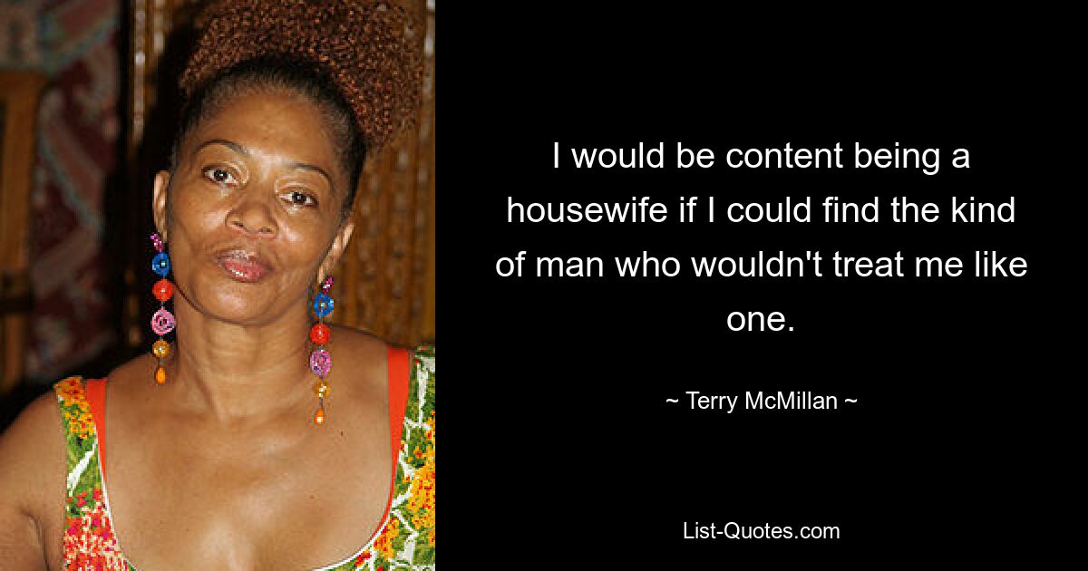 I would be content being a housewife if I could find the kind of man who wouldn't treat me like one. — © Terry McMillan