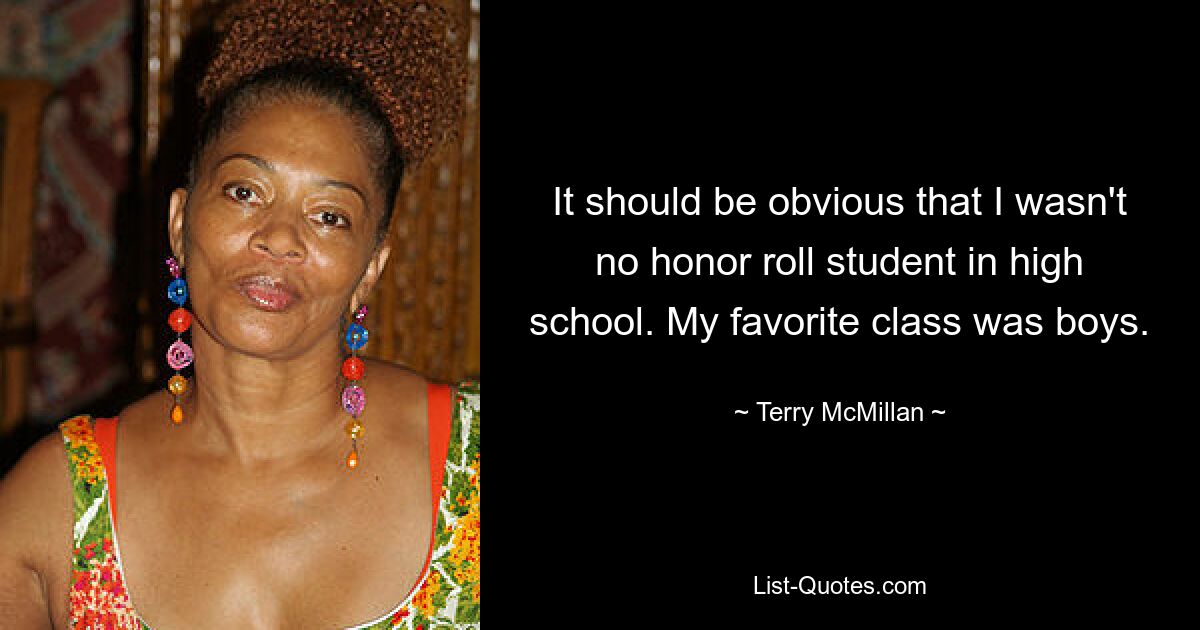 It should be obvious that I wasn't no honor roll student in high school. My favorite class was boys. — © Terry McMillan