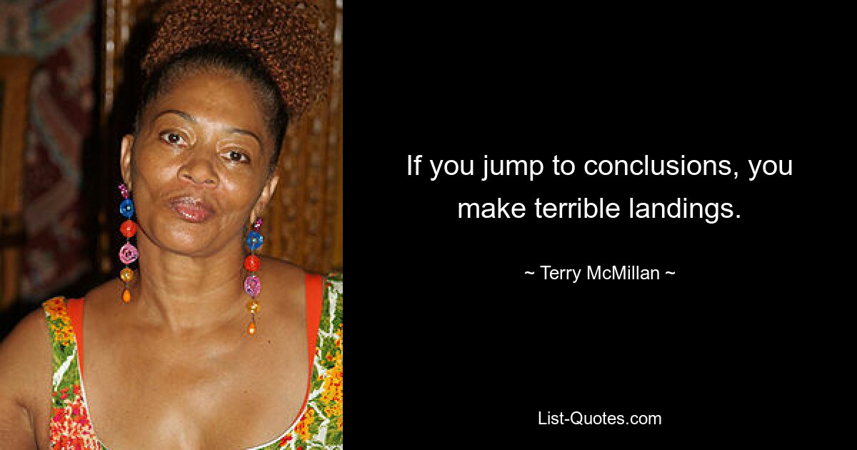 If you jump to conclusions, you make terrible landings. — © Terry McMillan