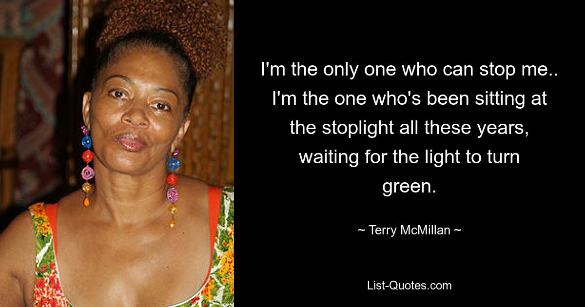 I'm the only one who can stop me.. I'm the one who's been sitting at the stoplight all these years, waiting for the light to turn green. — © Terry McMillan