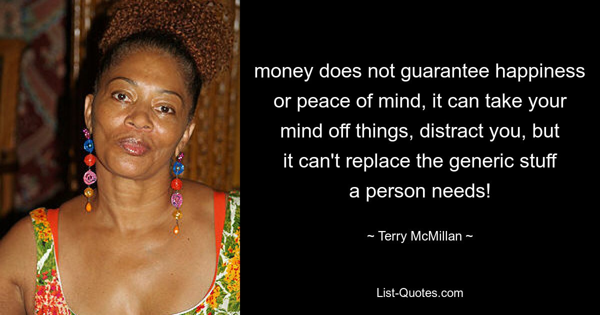 money does not guarantee happiness or peace of mind, it can take your mind off things, distract you, but it can't replace the generic stuff a person needs! — © Terry McMillan