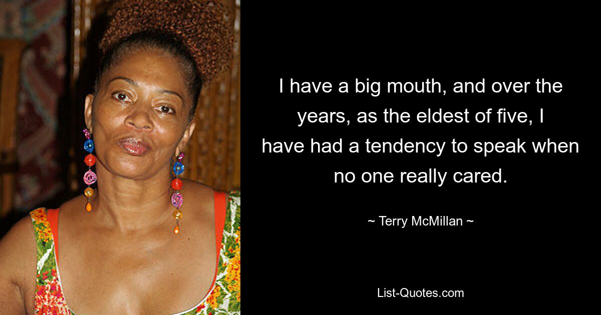 I have a big mouth, and over the years, as the eldest of five, I have had a tendency to speak when no one really cared. — © Terry McMillan