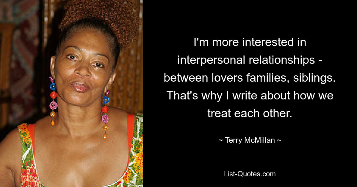 I'm more interested in interpersonal relationships - between lovers families, siblings. That's why I write about how we treat each other. — © Terry McMillan