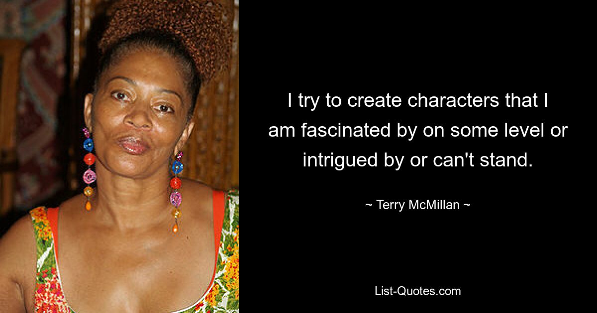 I try to create characters that I am fascinated by on some level or intrigued by or can't stand. — © Terry McMillan