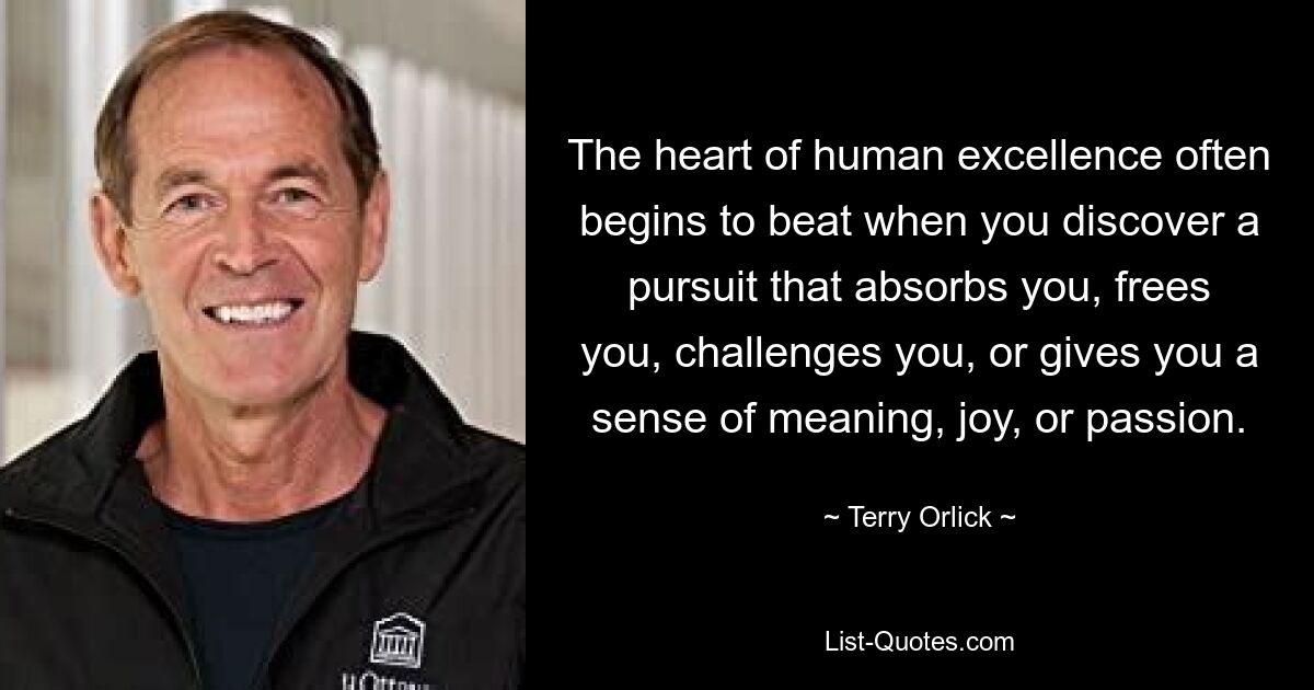 The heart of human excellence often begins to beat when you discover a pursuit that absorbs you, frees you, challenges you, or gives you a sense of meaning, joy, or passion. — © Terry Orlick